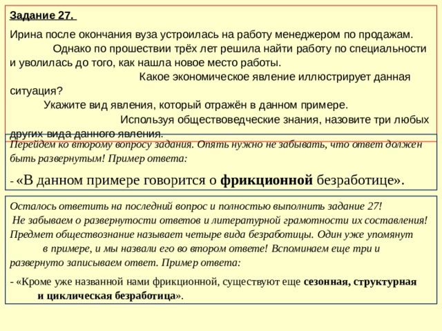 Задание 27. Ирина после окончания вуза устроилась на работу менеджером по продажам.  Однако по прошествии трёх лет решила найти работу по специальности и уволилась до того, как нашла новое место работы.  Какое экономическое явление иллюстрирует данная ситуация?  Укажите вид явления, который отражён в данном примере. Используя обществоведческие знания, назовите три любых других вида данного явления. Перейдем ко второму вопросу задания. Опять нужно не забывать, что ответ должен быть развернутым! Пример ответа: - «В данном примере говорится о фрикционной безработице». Осталось ответить на последний вопрос и полностью выполнить задание 27!  Не забываем о развернутости ответов и литературной грамотности их составления! Предмет обществознание называет четыре вида безработицы. Один уже упомянут  в примере, и мы назвали его во втором ответе! Вспоминаем еще три и развернуто записываем ответ. Пример ответа: - «Кроме уже названной нами фрикционной, существуют еще сезонная, структурная  и циклическая безработица ».