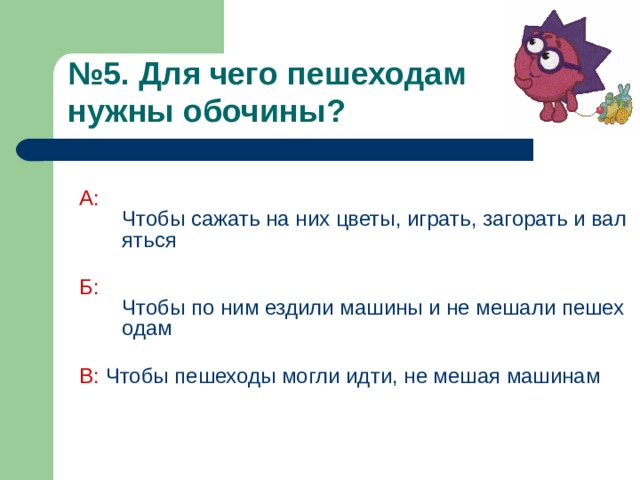 № 5. Для чего пешеходам  нужны обочины?  А:  Чтобы сажать на них цветы, играть, загорать и валяться Б:  Чтобы по ним ездили машины и не мешали пешеходам В: Чтобы пешеходы могли идти, не мешая машинам