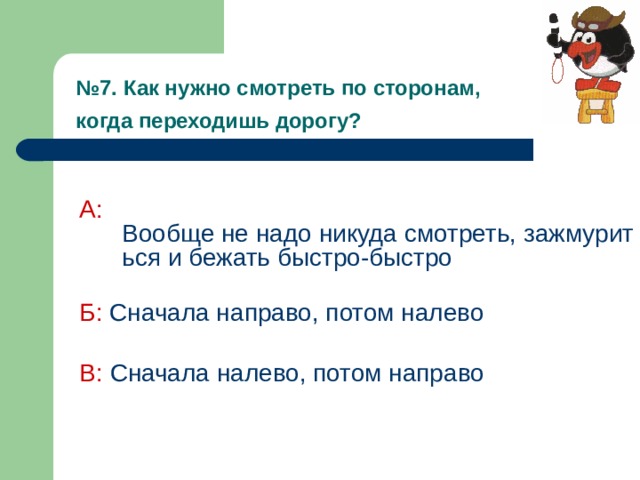 № 7. Как нужно смотреть по сторонам,  когда переходишь дорогу?  А:  Вообще не надо никуда смотреть, зажмуриться и бежать быстро-быстро Б:  Сначала направо, потом налево В: Сначала налево, потом направо