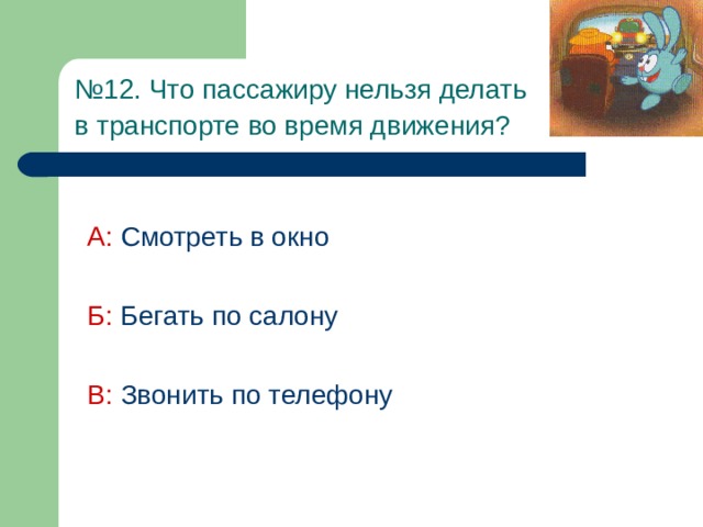 № 12. Что пассажиру нельзя делать  в транспорте во время движения?  А:  Смотреть в окно Б:  Бегать по салону В: Звонить по телефону