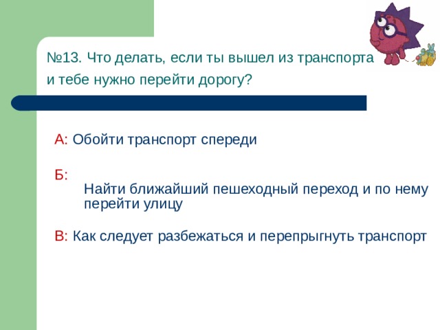 № 13. Что делать, если ты вышел из транспорта  и тебе нужно перейти дорогу?  А:  Обойти транспорт спереди Б:  Найти ближайший пешеходный переход и по нему перейти улицу В: Как следует разбежаться и перепрыгнуть транспорт