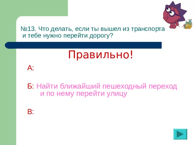 № 13. Что делать, если ты вышел из транспорта  и тебе нужно перейти дорогу? Правильно! А:  Б:  Найти ближайший пешеходный переход и по нему перейти улицу  В: