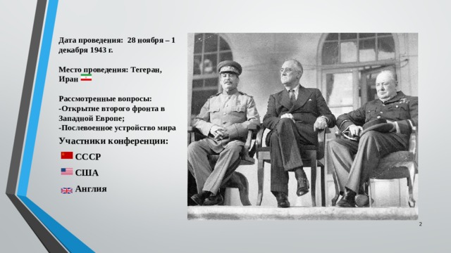 Дата проведения: 28 ноября – 1 декабря 1943 г.   Место проведения: Тегеран, Иран   Рассмотренные вопросы:  -Открытие второго фронта в Западной Европе;  -Послевоенное устройство мира Участники конференции:  СССР  США  Англия