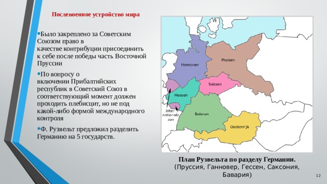 Послевоенное устройство мира Было закреплено за Советским Союзом право в качестве контрибуции присоединить к себе после победы часть Восточной Пруссии По вопросу о включении Прибалтийских республик в Советский Союз в соответствующий момент должен проходить плебисцит, но не под какой-либо формой международного контроля Ф. Рузвельт предложил разделить Германию на 5 государств. План Рузвельта по разделу Германии. (Пруссия, Ганновер, Гессен, Саксония, Бавария )