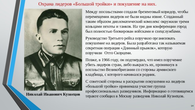 Охрана лидеров «Большой тройки» и покушение на них. Между посольствами создали брезентовый коридор, чтобы перемещения лидеров не были видны извне. Созданный таким образом дипломатический комплекс окружили тремя кольцами пехоты и танков. На три дня конференции город был полностью блокирован войсками и спецслужбами.  Руководство Третьего рейха поручило организовать покушение на лидеров. Была разработана так называемая секретная операция «Длинный прыжок», которую поручили    Отто Скорцени. Позже, в 1966 году, он подтвердил, что имел поручение убить лидеров стран, либо выкрасть их, проникнув в посольство Великобритании со стороны армянского кладбища, с которого начинался родник. С советской стороны в раскрытии покушения на лидеров «большой тройки» принимала участие группа профессиональных разведчиков. Информацию о готовящемся теракте сообщил в Москву разведчик Николай Кузнецов. Николай Иванович Кузнецов