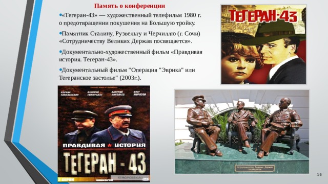 Память о конференции «Тегеран-43» — художественный телефильм 1980 г. о предотвращении покушения на Большую тройку. Памятник Сталину, Рузвельту и Черчиллю (г. Сочи) «Сотрудничеству Великих Держав посвящается». Документально-художественный фильм «Правдивая история. Тегеран-43». Документальный фильм 