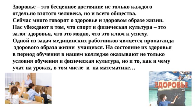 Здоровье – это бесценное достояние не только каждого отдельно взятого человека, но и всего общества.  Сейчас много говорят о здоровье и здоровом образе жизни. Нас убеждают в том, что спорт и физическая культура – это залог здоровья, что это модно, что это ключ к успеху.  Одной из задач медицинских работников является пропаганда здорового образа жизни учащихся. На состояние их здоровья в период обучения в нашем колледже оказывают не только условия обучения и физическая культура, но и то, как и чему учат на уроках, в том числе и на математике…