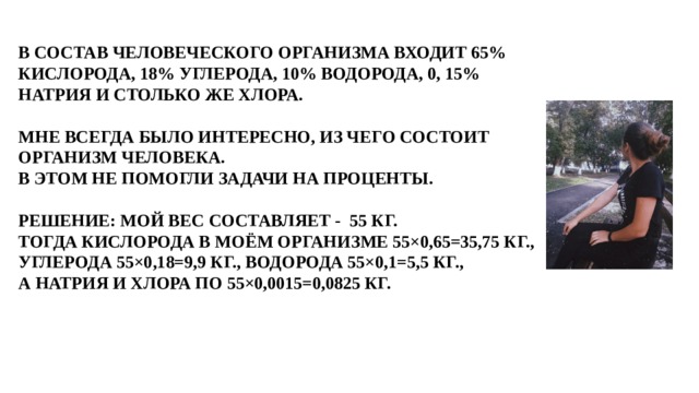 В СОСТАВ ЧЕЛОВЕЧЕСКОГО ОРГАНИЗМА ВХОДИТ 65% КИСЛОРОДА, 18% УГЛЕРОДА, 10% ВОДОРОДА, 0, 15% НАТРИЯ И СТОЛЬКО ЖЕ ХЛОРА.   МНЕ ВСЕГДА БЫЛО ИНТЕРЕСНО, ИЗ ЧЕГО СОСТОИТ ОРГАНИЗМ ЧЕЛОВЕКА.  В ЭТОМ НЕ ПОМОГЛИ ЗАДАЧИ НА ПРОЦЕНТЫ.   РЕШЕНИЕ: МОЙ ВЕС СОСТАВЛЯЕТ - 55 КГ.  ТОГДА КИСЛОРОДА В МОЁМ ОРГАНИЗМЕ 55×0,65=35,75 КГ., УГЛЕРОДА 55×0,18=9,9 КГ., ВОДОРОДА 55×0,1=5,5 КГ.,  А НАТРИЯ И ХЛОРА ПО 55×0,0015=0,0825 КГ.