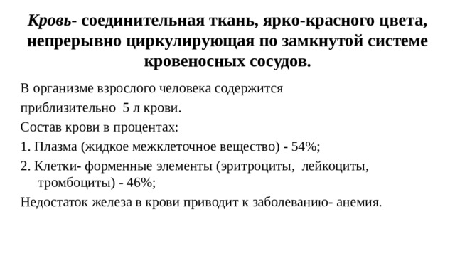 Кровь - соединительная ткань, ярко-красного цвета, непрерывно циркулирующая по замкнутой системе кровеносных сосудов. В организме взрослого человека содержится приблизительно 5 л крови. Состав крови в процентах: 1. Плазма (жидкое межклеточное вещество) - 54%; 2. Клетки- форменные элементы (эритроциты, лейкоциты, тромбоциты) - 46%; Недостаток железа в крови приводит к заболеванию- анемия.