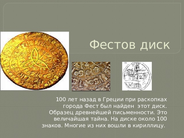 Фестов диск 100 лет назад в Греции при раскопках города Фест был найден этот диск. Образец древнейшей письменности. Это величайшая тайна. На диске около 100 знаков. Многие из них вошли в кириллицу.