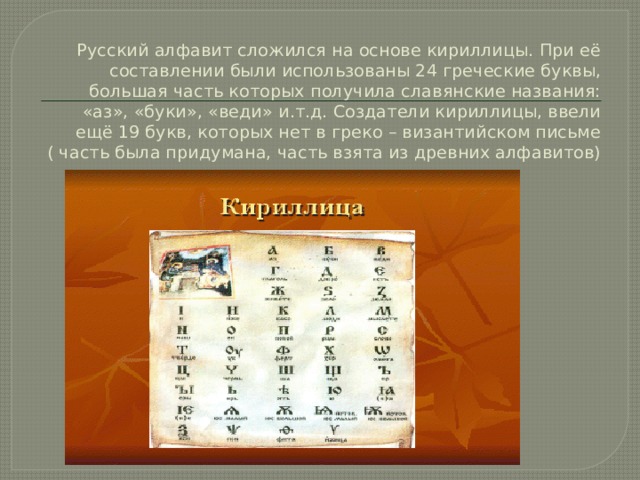 Русский алфавит сложился на основе кириллицы. При её составлении были использованы 24 греческие буквы, большая часть которых получила славянские названия: «аз», «буки», «веди» и.т.д. Создатели кириллицы, ввели ещё 19 букв, которых нет в греко – византийском письме ( часть была придумана, часть взята из древних алфавитов)