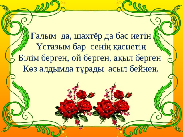 Ғалым да, шахтёр да бас иетін  Ұстазым бар сенің қасиетің  Білім берген, ой берген, ақыл берген  Көз алдымда тұрады асыл бейнең.