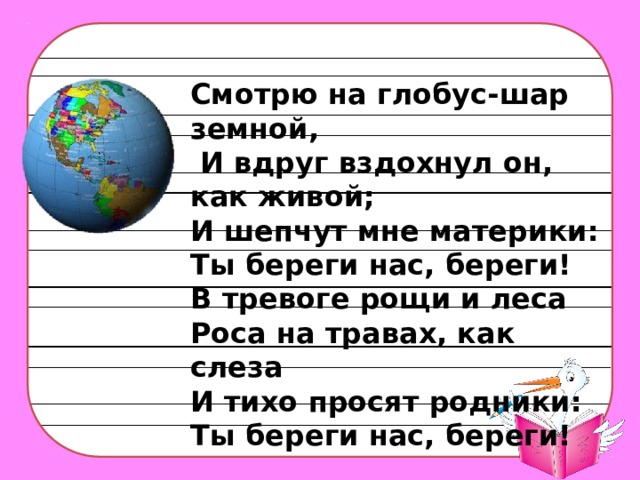 Смотрю на глобус-шар земной,  И вдруг вздохнул он, как живой; И шепчут мне материки: Ты береги нас, береги! В тревоге рощи и леса Роса на травах, как слеза И тихо просят родники: Ты береги нас, береги!