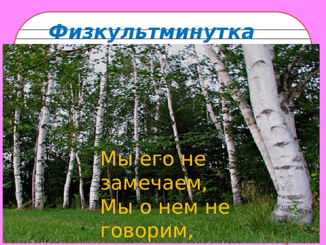 Физкультминутка Мы его не замечаем, Мы о нем не говорим, Просто мы его вдыхаем, Он ведь нам необходим.