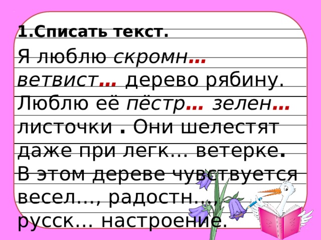 1.Списать текст.  Я люблю скромн … ветвист …  дерево рябину. Люблю её пёстр … зелен …  листочки . Они шелестят даже при легк… ветерке . В этом дереве чувствуется весел…, радостн…, русск…  настроение.