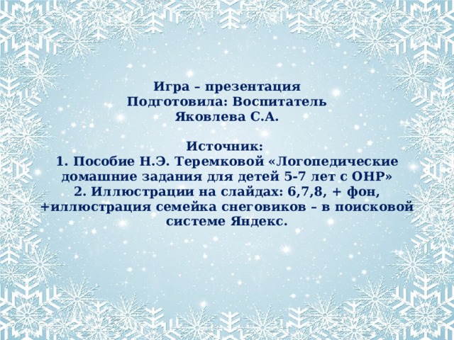 Игра – презентация  Подготовила: Воспитатель  Яковлева С.А.   Источник:  1. Пособие Н.Э. Теремковой «Логопедические домашние задания для детей 5-7 лет с ОНР»  2. Иллюстрации на слайдах: 6,7,8, + фон, +иллюстрация семейка снеговиков – в поисковой системе Яндекс. Яковлева С.А.