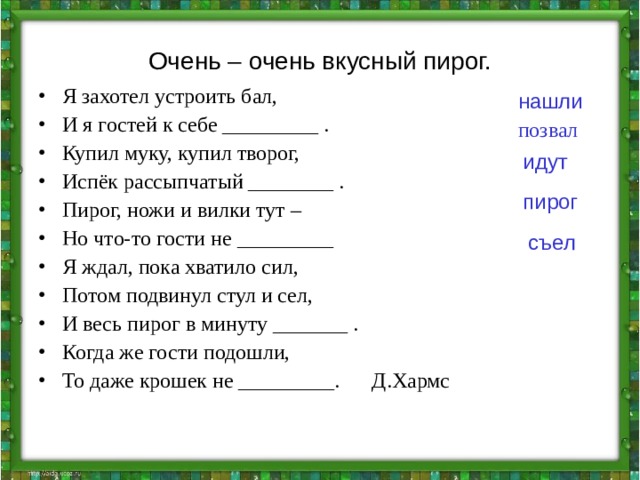 Очень – очень вкусный пирог. Я захотел устроить бал, И я гостей к себе _________ . Купил муку, купил творог, Испёк рассыпчатый ________ . Пирог, ножи и вилки тут – Но что-то гости не _________ Я ждал, пока хватило сил, Потом подвинул стул и сел, И весь пирог в минуту _______ . Когда же гости подошли, То даже крошек не _________. Д.Хармс нашли позвал идут пирог съел