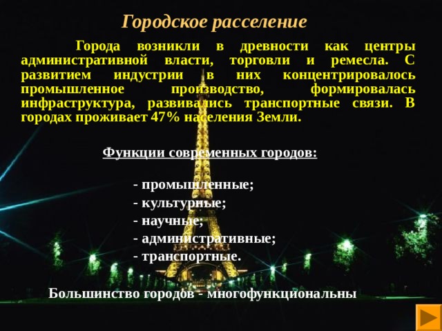 Городское расселение    Города возникли в древности как центры административной власти, торговли и ремесла. С развитием индустрии в них концентрировалось промышленное производство, формировалась инфраструктура, развивались транспортные связи. В городах проживает 47% населения Земли.  Функции современных городов:    - промышленные;  - культурные;  - научные;  - административные;  - транспортные.   Большинство городов - многофункциональны