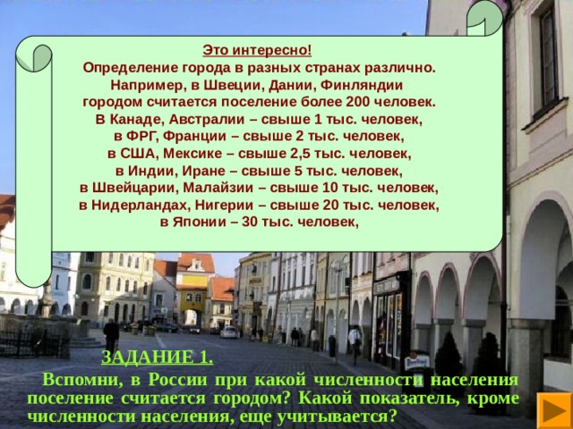 Это интересно! Определение города в разных странах различно. Например, в Швеции, Дании, Финляндии городом считается поселение более 200 человек. В Канаде, Австралии – свыше 1 тыс. человек, в ФРГ, Франции – свыше 2 тыс. человек, в США, Мексике – свыше 2,5 тыс. человек, в Индии, Иране – свыше 5 тыс. человек, в Швейцарии, Малайзии – свыше 10 тыс. человек, в Нидерландах, Нигерии – свыше 20 тыс. человек, в Японии – 30 тыс. человек,    ЗАДАНИЕ 1.  Вспомни, в России при какой численности населения поселение считается городом? Какой показатель, кроме численности населения, еще учитывается?