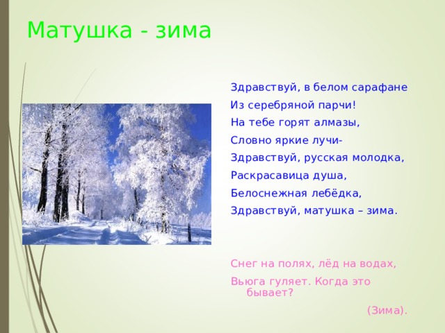 Матушка - зима Здравствуй, в белом сарафане Из серебряной парчи! На тебе горят алмазы, Словно яркие лучи- Здравствуй, русская молодка, Раскрасавица душа, Белоснежная лебёдка, Здравствуй, матушка – зима.  Снег на полях, лёд на водах, Вьюга гуляет. Когда это бывает?   (Зима).