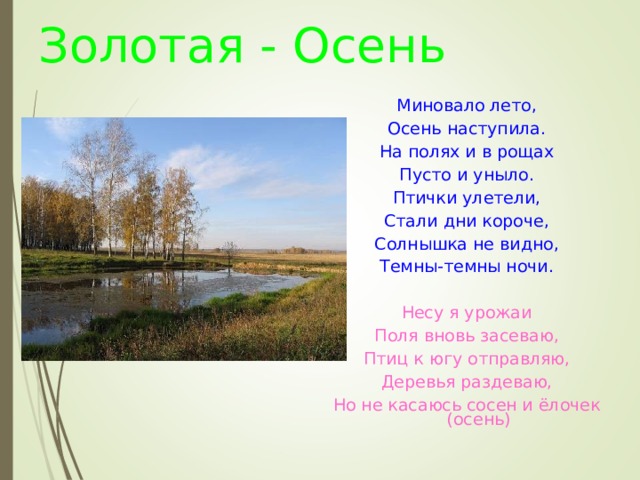 Золотая - Осень Миновало лето, Осень наступила. На полях и в рощах Пусто и уныло. Птички улетели, Стали дни короче, Солнышка не видно, Темны-темны ночи. Несу я урожаи Поля вновь засеваю, Птиц к югу отправляю, Деревья раздеваю, Но не касаюсь сосен и ёлочек (осень)