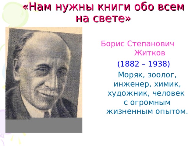«Нам нужны книги обо всем на свете»    Борис Степанович Житков  (1882 – 1938)  Моряк, зоолог, инженер, химик, художник, человек с огромным жизненным опытом.
