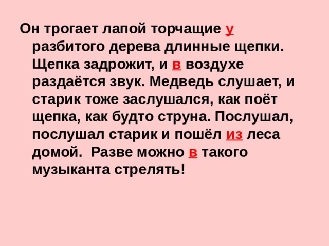 Он трогает лапой торчащие у  разбитого дерева длинные щепки. Щепка задрожит, и в воздухе раздаётся звук. Медведь слушает, и старик тоже заслушался, как поёт щепка, как будто струна. Послушал, послушал старик и пошёл из леса домой. Разве можно в такого музыканта стрелять!