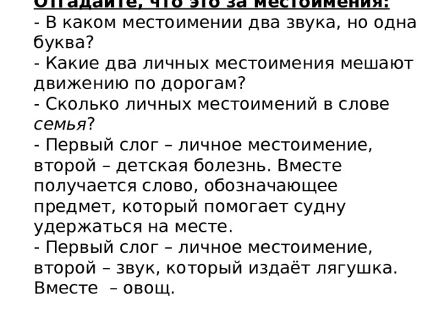 Отгадайте, что это за местоимения:  - В каком местоимении два звука, но одна буква?  - Какие два личных местоимения мешают движению по дорогам?  - Сколько личных местоимений в слове семья ?  - Первый слог – личное местоимение, второй – детская болезнь. Вместе получается слово, обозначающее предмет, который помогает судну удержаться на месте.  - Первый слог – личное местоимение, второй – звук, который издаёт лягушка. Вместе – овощ.