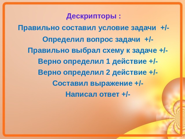 Дескрипторы : Правильно составил условие задачи +/- Определил вопрос задачи +/- Правильно выбрал схему к задаче +/- Верно определил 1 действие +/- Верно определил 2 действие +/- Составил выражение +/- Написал ответ +/-  Определил вопрос задачи +/- Правильно выбрал схему к задаче +/- Верно определил 1 действие +/- Верно определил 2 действие +/- Составил выражение +/- Написал ответ +/-