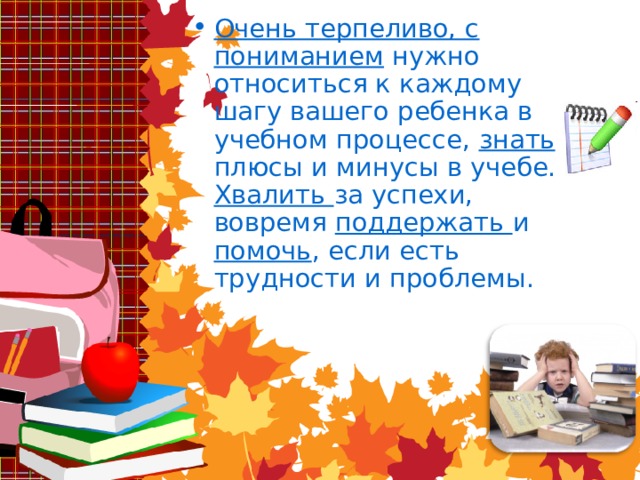 Очень терпеливо, с пониманием нужно относиться к каждому шагу вашего ребенка в учебном процессе, знать плюсы и минусы в учебе. Хвалить за успехи, вовремя поддержать и помочь