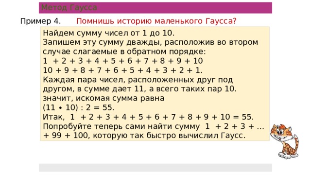 Метод Гаусса Пример 4. Помнишь историю маленького Гаусса? Найдем сумму чисел от 1 до 10.  Запишем эту сумму дважды, расположив во втором случае слагаемые в обратном порядке:  1 + 2 + 3 + 4 + 5 + 6 + 7 + 8 + 9 + 10 10 + 9 + 8 + 7 + 6 + 5 + 4 + 3 + 2 + 1. Каждая пара чисел, расположенных друг под другом, в сумме дает 11, а всего таких пар 10. значит, искомая сумма равна  (11 ∙ 10) : 2 = 55.  Итак, 1 + 2 + 3 + 4 + 5 + 6 + 7 + 8 + 9 + 10 = 55. Попробуйте теперь сами найти сумму 1 + 2 + 3 + … + 99 + 100, которую так быстро вычислил Гаусс.