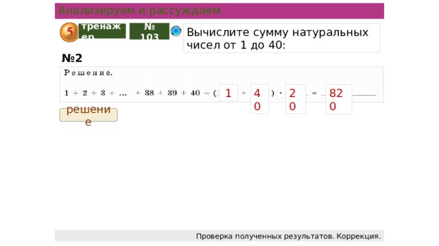 Анализируем и рассуждаем тренажер Вычислите сумму натуральных чисел от 1 до 40: № 103 № 2 40 20 1 820 решение Проверка полученных результатов. Коррекция.