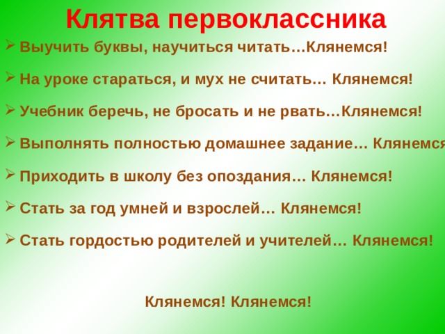 Клятва первоклассника Выучить буквы, научиться читать…Клянемся! На уроке стараться, и мух не считать… Клянемся! Учебник беречь, не бросать и не рвать…Клянемся! Выполнять полностью домашнее задание… Клянемся! Приходить в школу без опоздания… Клянемся! Стать за год умней и взрослей… Клянемся! Стать гордостью родителей и учителей… Клянемся!  Клянемся! Клянемся!