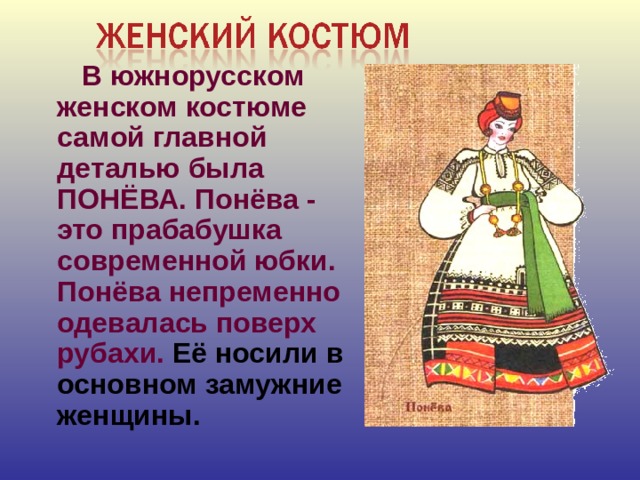 В южнорусском женском костюме самой главной деталью была ПОНЁВА. Понёва - это прабабушка современной юбки. Понёва непременно одевалась поверх рубахи. Её носили в основном замужние женщины.