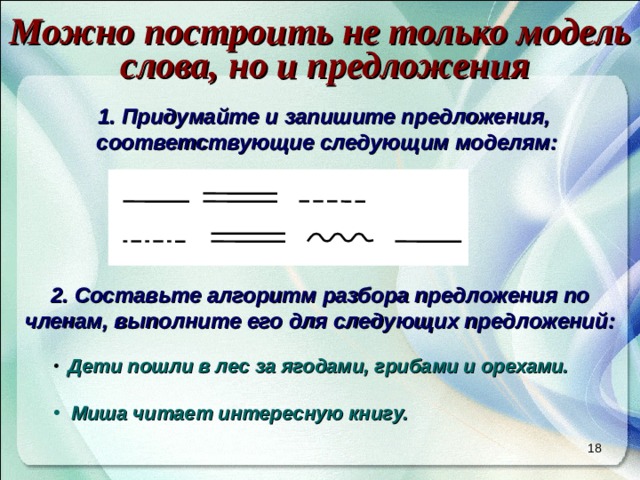 Можно построить не только модель слова, но и предложения Придумайте и запишите предложения, соответствующие следующим моделям: Составьте алгоритм разбора предложения по членам, выполните его для следующих предложений:   Дети пошли в лес за ягодами, грибами и орехами.   Миша читает интересную книгу.  17