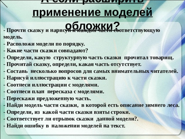 А если расширить применение моделей обложки? - Прочти сказку и нарисуй к каждой части соответствующую модель. - Расположи модели по порядку. - Какие части сказки совпадают? - Определи, какую структурную часть сказки прочитал товарищ. - Прочитай сказку, определи, какая часть отсутствует. - Составь несколько вопросов для самых внимательных читателей. - Нарисуй иллюстрацию к части сказки. - Соотнеси иллюстрации с моделями. - Соотнеси план пересказа с моделями. - Перескажи предложенную часть. - Найди модель части сказки, в которой есть описание зимнего леса. - Определи, из какой части сказки взяты строки. - Соответствует ли отрывок сказки данной модели?. - Найди ошибку в наложении моделей на текст.