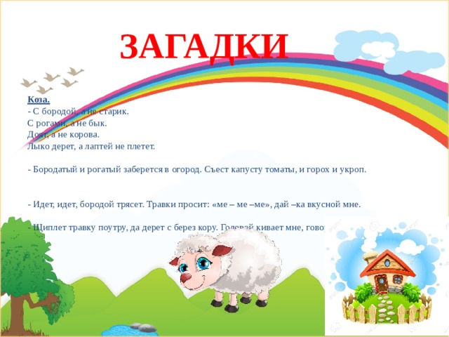 ЗАГАДКИ Коза.  - С бородой, а не старик.  С рогами, а не бык.  Доят, а не корова.  Лыко дерет, а лаптей не плетет.   - Бородатый и рогатый заберется в огород. Съест капусту томаты, и горох и укроп.    - Идет, идет, бородой трясет. Травки просит: «ме – ме –ме», дай –ка вкусной мне.   - Щиплет травку поутру, да дерет с берез кору. Головой кивает мне, говорит не «му», а «ме».