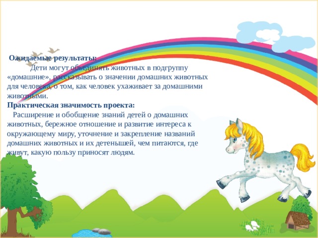 Ожидаемые результаты: Дети могут объединять животных в подгруппу «домашние», рассказывать о значении домашних животных для человека, о том, как человек ухаживает за домашними животными.  Практическая значимость проекта: Расширение и обобщение знаний детей о домашних животных, бережное отношение и развитие интереса к окружающему миру, уточнение и закрепление названий домашних животных и их детенышей, чем питаются, где живут, какую пользу приносят людям.