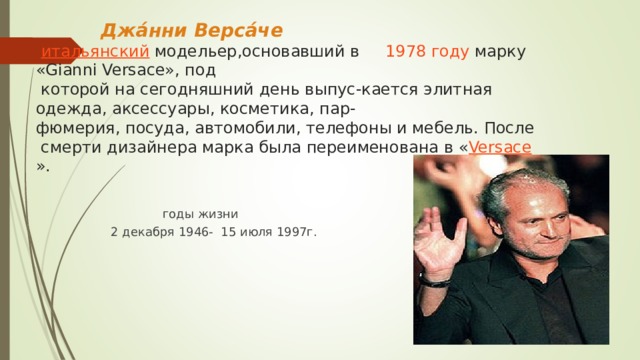 Джа́нни Верса́че    итальянский  модельер,основавший в 1978 году  марку «Gianni Versace», под  которой на сегодняшний день выпус-кается элитная одежда, аксессуары, косметика, пар-фюмерия, посуда, автомобили, телефоны и мебель. После смерти дизайнера марка была переименована в « Versace ».   годы жизни  2 декабря 1946- 15 июля 1997г.