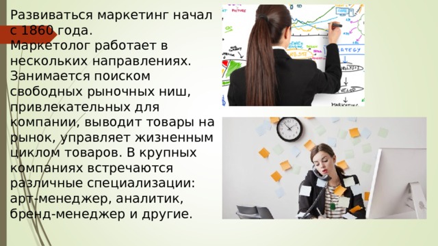 Развиваться маркетинг начал с 1860 года.  Маркетолог работает в нескольких направлениях. Занимается поиском свободных рыночных ниш, привлекательных для компании, выводит товары на рынок, управляет жизненным циклом товаров. В крупных компаниях встречаются различные специализации: арт-менеджер, аналитик, бренд-менеджер и другие.