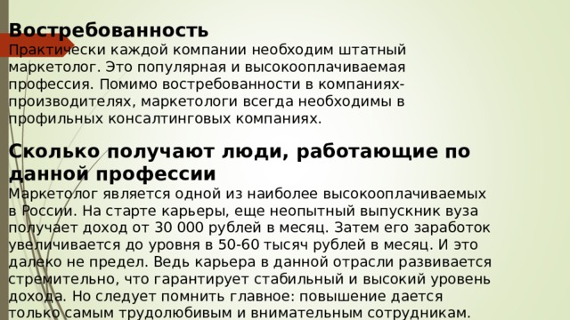 Востребованность Практически каждой компании необходим штатный маркетолог. Это популярная и высокооплачиваемая профессия. Помимо востребованности в компаниях-производителях, маркетологи всегда необходимы в профильных консалтинговых компаниях. Сколько получают люди, работающие по данной профессии Маркетолог является одной из наиболее высокооплачиваемых в России. На старте карьеры, еще неопытный выпускник вуза получает доход от 30 000 рублей в месяц. Затем его заработок увеличивается до уровня в 50-60 тысяч рублей в месяц. И это далеко не предел. Ведь карьера в данной отрасли развивается стремительно, что гарантирует стабильный и высокий уровень дохода. Но следует помнить главное: повышение дается только самым трудолюбивым и внимательным сотрудникам.