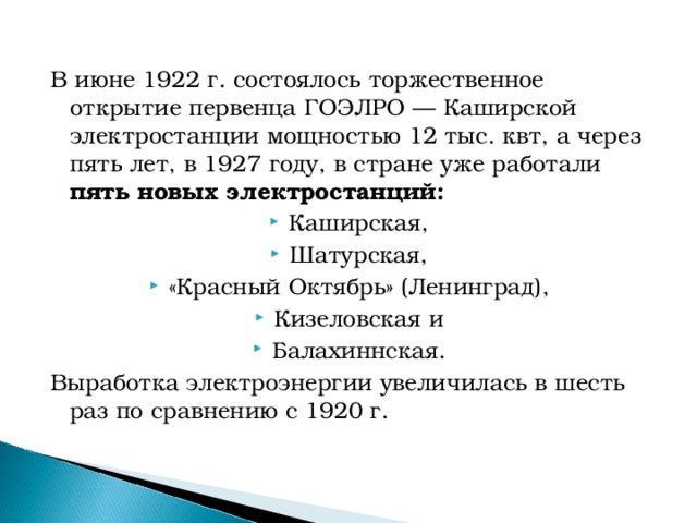 В июне 1922 г. состоялось торжественное открытие первенца ГОЭЛРО — Каширской электростанции мощностью 12 тыс. квт, а через пять лет, в 1927 году, в стране уже работали пять новых электростанций: Каширская, Шатурская, «Красный Октябрь» (Ленинград), Кизеловская и Балахиннская. Выработка электроэнергии увеличилась в шесть раз по сравнению с 1920 г.