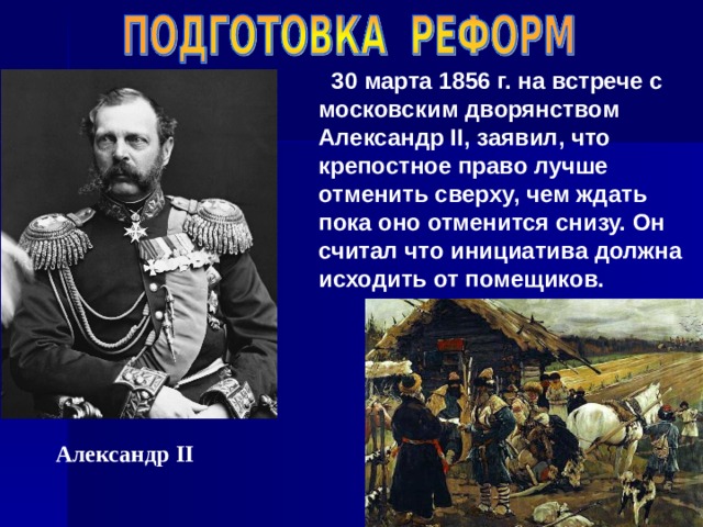 30 марта 1856 г. на встрече с московским дворянством Александр II , заявил, что крепостное право лучше отменить сверху, чем ждать пока оно отменится снизу. Он считал что инициатива должна исходить от помещиков. Александр II