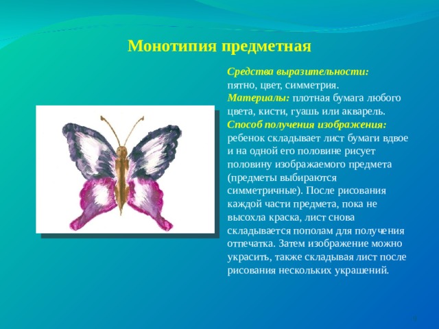 Монотипия предметная Средства выразительности: пятно, цвет, симметрия. Материалы:  плотная бумага любого цвета, кисти, гуашь или акварель. Способ получения изображения: ребенок складывает лист бумаги вдвое и на одной его половине рисует половину изображаемого предмета (предметы выбираются симметричные). После рисования каждой части предмета, пока не высохла краска, лист снова складывается пополам для получения отпечатка. Затем изображение можно украсить, также складывая лист после рисования нескольких украшений.