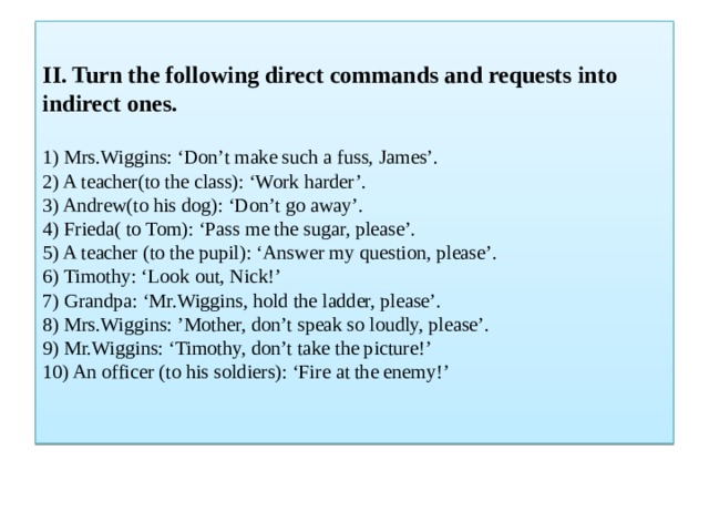 II. Turn the following direct commands and requests into indirect ones.   1) Mrs.Wiggins: ‘Don’t make such a fuss, James’.  2) A teacher(to the class): ‘Work harder’.  3) Andrew(to his dog): ‘Don’t go away’.  4) Frieda( to Tom): ‘Pass me the sugar, please’.  5) A teacher (to the pupil): ‘Answer my question, please’.  6) Timothy: ‘Look out, Nick!’  7) Grandpa: ‘Mr.Wiggins, hold the ladder, please’.  8) Mrs.Wiggins: ’Mother, don’t speak so loudly, please’.  9) Mr.Wiggins: ‘Timothy, don’t take the picture!’  10) An officer (to his soldiers): ‘Fire at the enemy!’