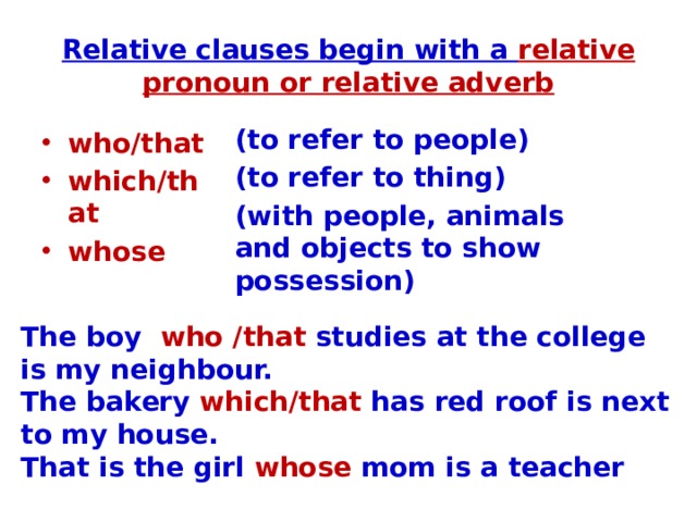 Relative clauses begin with a relative pronoun or relative adverb (to refer to people) (to refer to thing) (with people, animals and objects to show possession) who/that which/that whose The boy who /that studies at the college is my neighbour. The bakery which/that has red roof is next to my house. That is the girl whose mom is a teacher