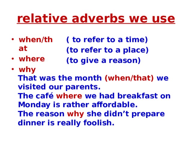 relative adverbs we use when/that where why ( to refer to a time) (to refer to a place) (to give a reason) That was the month (when/that) we visited our parents. The café where we had breakfast on Monday is rather affordable. The reason why she didn’t prepare dinner is really foolish.