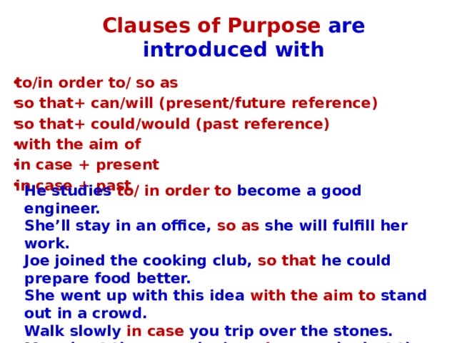 Clauses of Purpose are introduced with to/in order to/ so as so that+ can/will (present/future reference) so that+ could/would (past reference) with the aim of in case + present in case + past He studies to/ in order to become a good engineer. She’ll stay in an office, so as she will fulfill her work. Joe joined the cooking club, so that he could prepare food better. She went up with this idea with the aim to stand out in a crowd. Walk slowly in case you trip over the stones. Mary kept the second mirror in case she lost the first one.