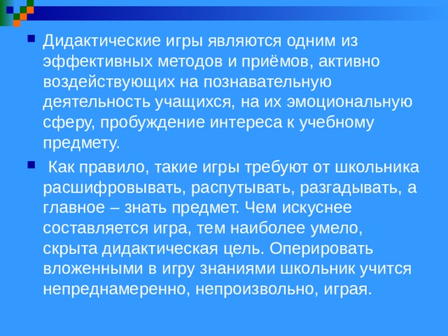 Дидактические игры являются одним из эффективных методов и приёмов, активно воздействующих на познавательную деятельность учащихся, на их эмоциональную сферу, пробуждение интереса к учебному предмету.  Как правило, такие игры требуют от школьника расшифровывать, распутывать, разгадывать, а главное – знать предмет. Чем искуснее составляется игра, тем наиболее умело, скрыта дидактическая цель. Оперировать вложенными в игру знаниями школьник учится непреднамеренно, непроизвольно, играя.