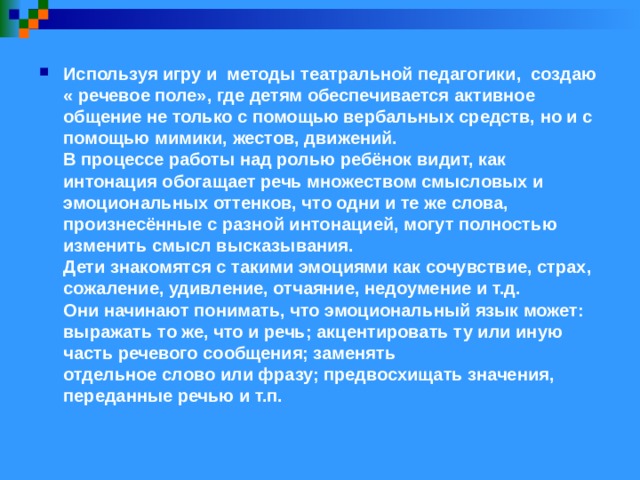 Используя игру и методы театральной педагогики, создаю « речевое поле», где детям обеспечивается активное общение не только с помощью вербальных средств, но и с помощью мимики, жестов, движений.  В процессе работы над ролью ребёнок видит, как интонация обогащает речь множеством смысловых и эмоциональных оттенков, что одни и те же слова, произнесённые с разной интонацией, могут полностью изменить смысл высказывания.  Дети знакомятся с такими эмоциями как сочувствие, страх, сожаление, удивление, отчаяние, недоумение и т.д.  Они начинают понимать, что эмоциональный язык может: выражать то же, что и речь; акцентировать ту или иную часть речевого сообщения; заменять  отдельное слово или фразу; предвосхищать значения, переданные речью и т.п.